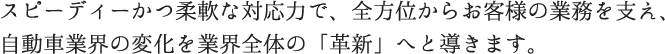 スピーディーかつ柔軟な対応力で、全方位からお客様の業務を支え、自動車業界の変化を業界全体の「革新」へと導きます。
